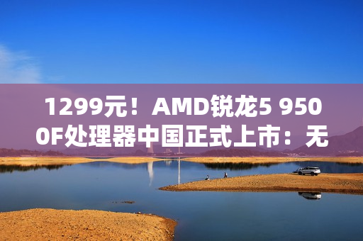 1299元！AMD锐龙5 9500F处理器中国正式上市：无核显 游戏性能大幅提升