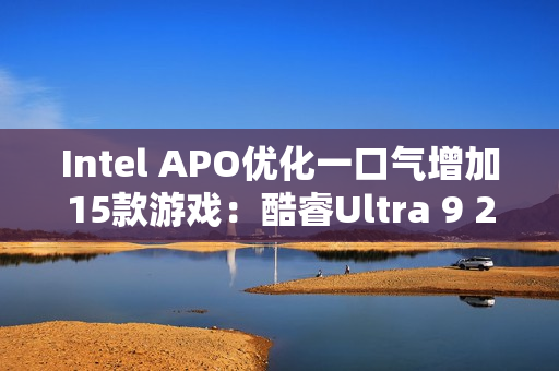 Intel APO优化一口气增加15款游戏：酷睿Ultra 9 285K性能大涨21％