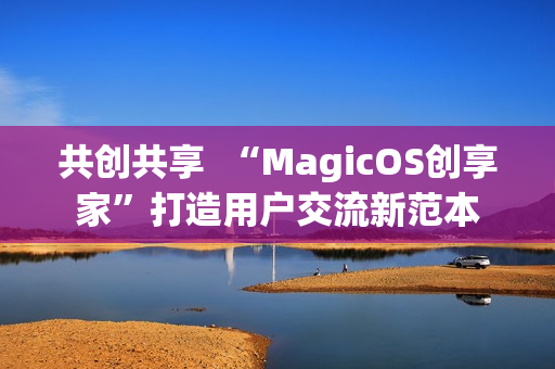共创共享  “MagicOS创享家”打造用户交流新范本
