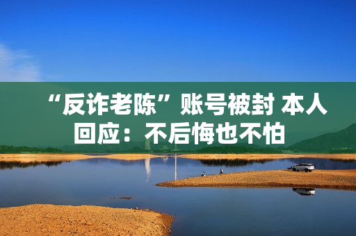 “反诈老陈”账号被封 本人回应：不后悔也不怕