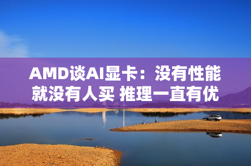 AMD谈AI显卡：没有性能就没有人买 推理一直有优势