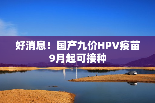好消息！国产九价HPV疫苗9月起可接种