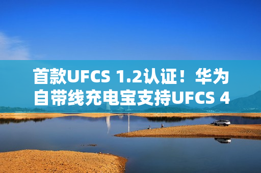 首款UFCS 1.2认证！华为自带线充电宝支持UFCS 40W无鉴权充电