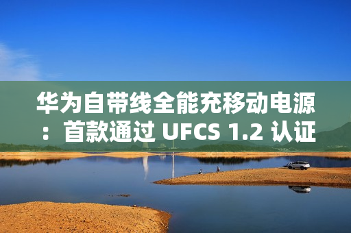 华为自带线全能充移动电源：首款通过 UFCS 1.2 认证的充电宝产品