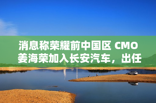 消息称荣耀前中国区 CMO 姜海荣加入长安汽车，出任深蓝 CEO 一职