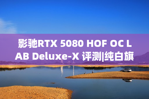 影驰RTX 5080 HOF OC LAB Deluxe-X 评测|纯白旗舰 王者归来
