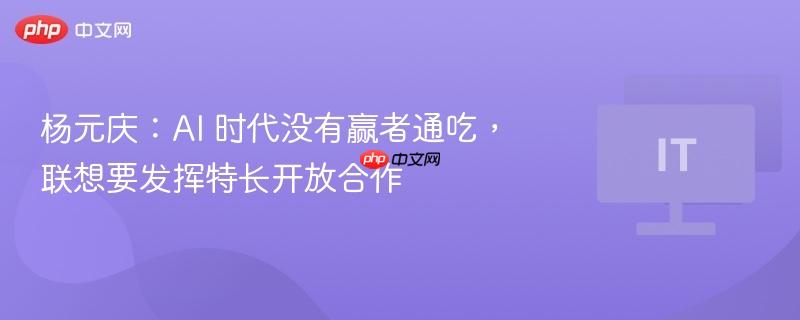 杨元庆：ai 时代没有赢者通吃，联想要发挥特长开放合作