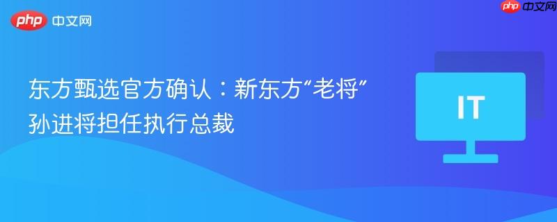 东方甄选官方确认：新东方“老将”孙进将担任执行总裁