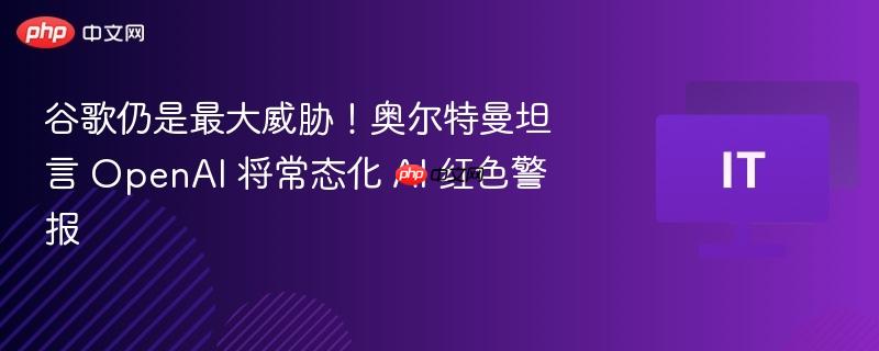 谷歌仍是最大威胁！奥尔特曼坦言 openai 将常态化 ai 红色警报