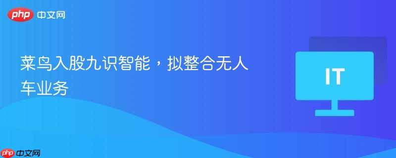 菜鸟入股九识智能,拟整合无人车业务