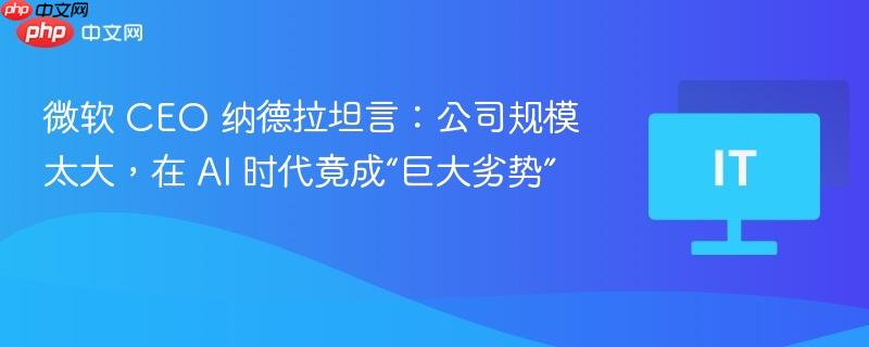微软 ceo 纳德拉坦言:公司规模太大,在 ai 时代竟成“巨大劣势”