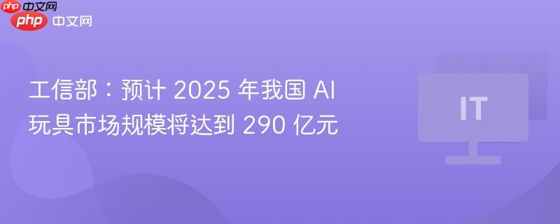 工信部:预计 2025 年我国 ai 玩具市场规模将达到 290 亿元