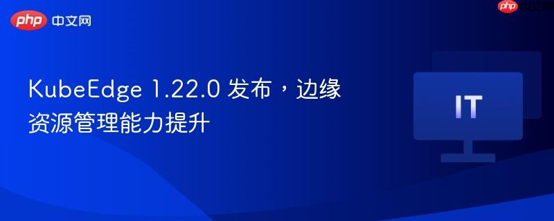 KubeEdge 1.22.0 发布，边缘资源管理能力提升