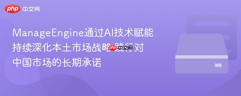 manageengine通过ai技术赋能 持续深化本土市场战略 践行对中国市场的长期承诺