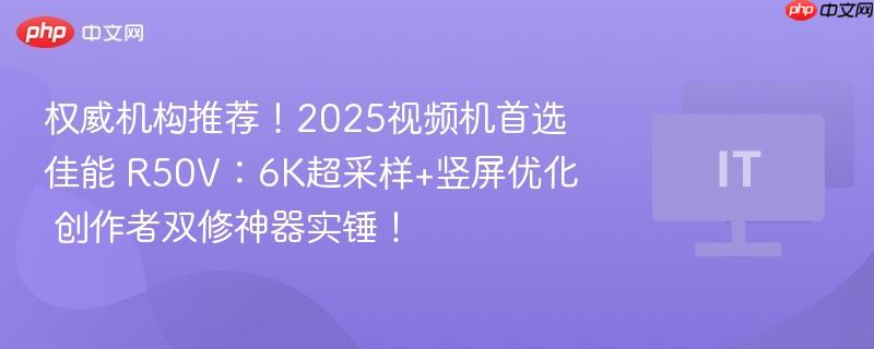 权威机构推荐！2025视频机首选佳能 R50V：6K超采样+竖屏优化  创作者双修神器实锤！