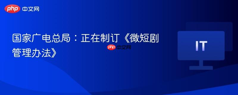 国家广电总局：正在制订《微短剧管理办法》