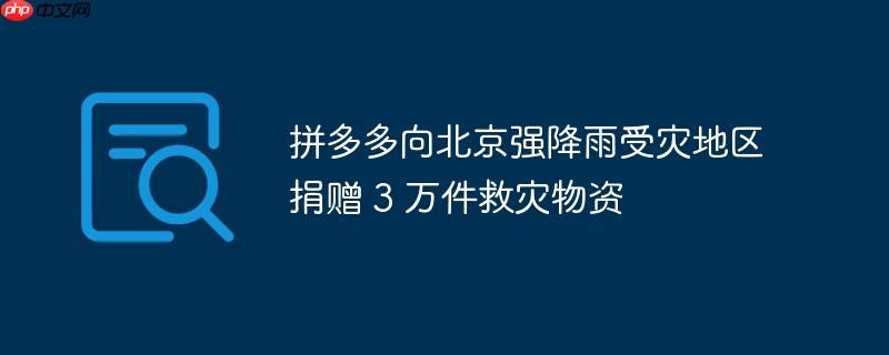 拼多多向北京强降雨受灾地区捐赠 3 万件救灾物资