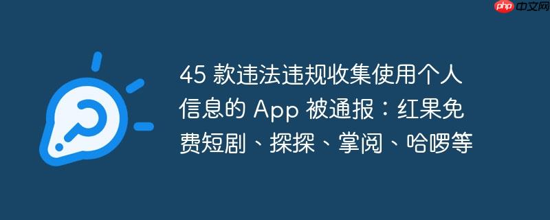 45 款违法违规收集使用个人信息的 App 被通报：红果免费短剧、探探、掌阅、哈啰等