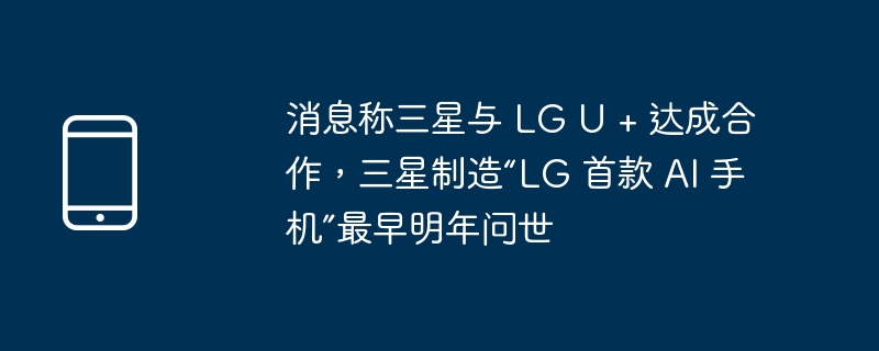 消息称三星与 lg u + 达成合作,三星制造“lg 首款 ai 手机”最早明年问世