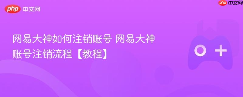 网易大神如何注销账号 网易大神账号注销流程【教程】