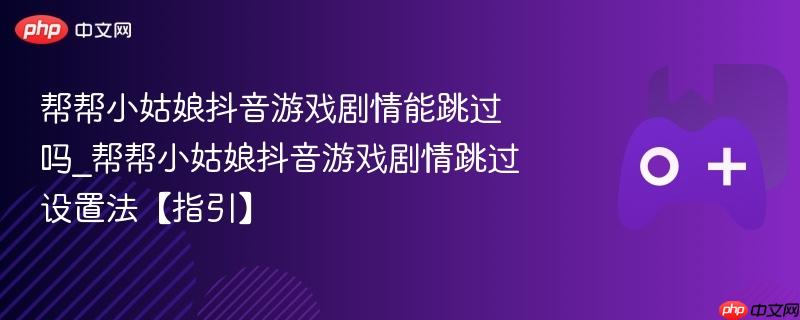 帮帮小姑娘抖音游戏剧情能跳过吗_帮帮小姑娘抖音游戏剧情跳过设置法【指引】