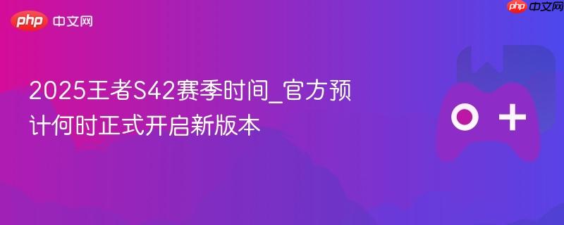 2025王者S42赛季时间_官方预计何时正式开启新版本